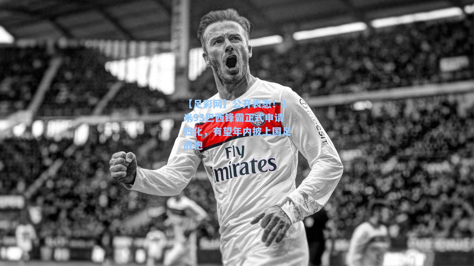 【足彩网】公开表态！1米93巴西锋霸正式申请归化，有望年内披上国足战袍