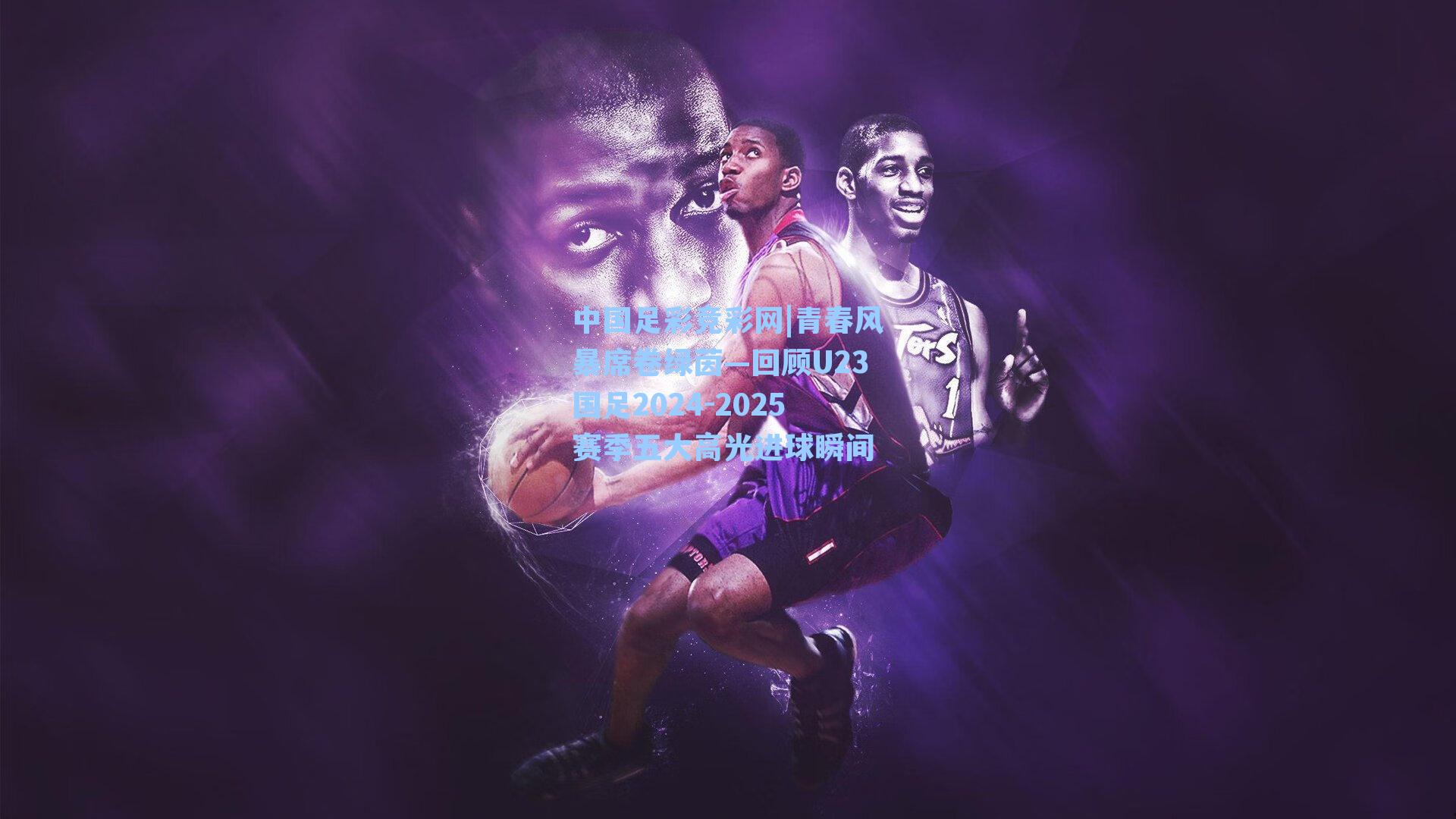 青春风暴席卷绿茵—回顾U23国足2024-2025赛季五大高光进球瞬间