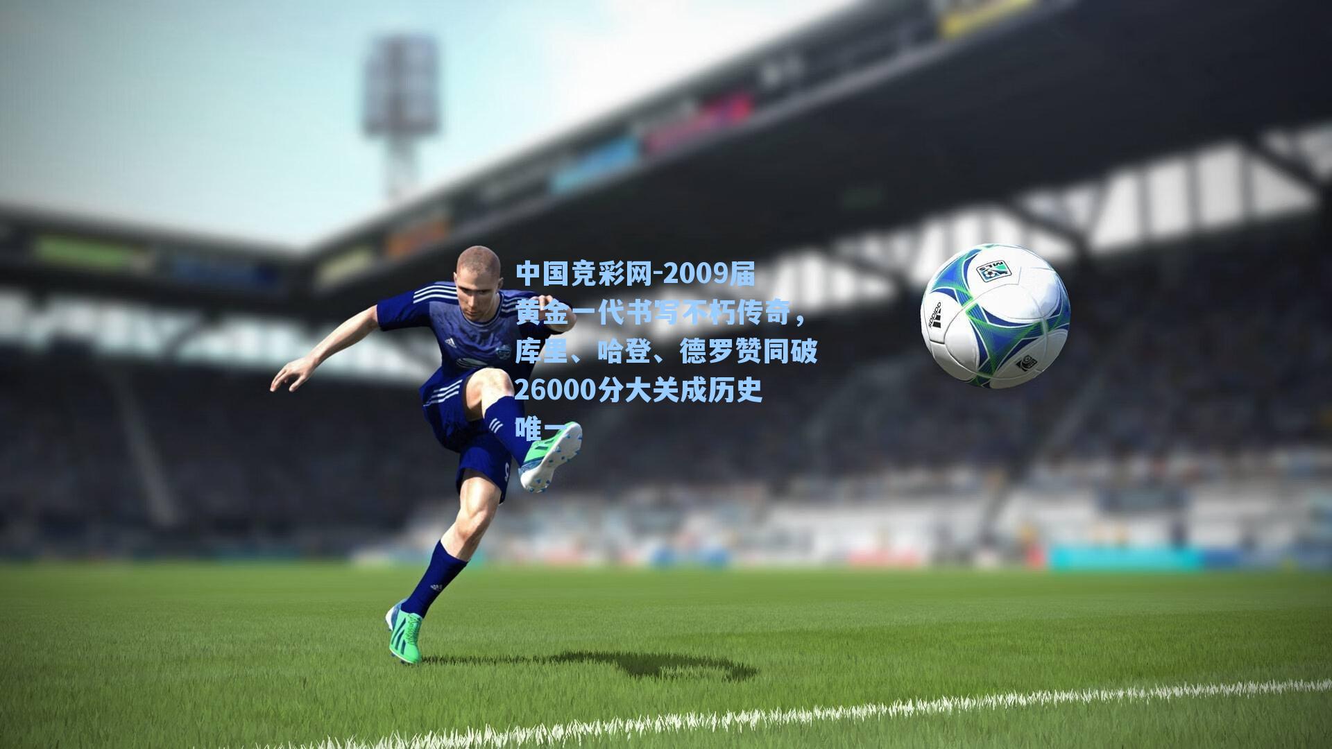 中国竞彩网-2009届黄金一代书写不朽传奇，库里、哈登、德罗赞同破26000分大关成历史唯一