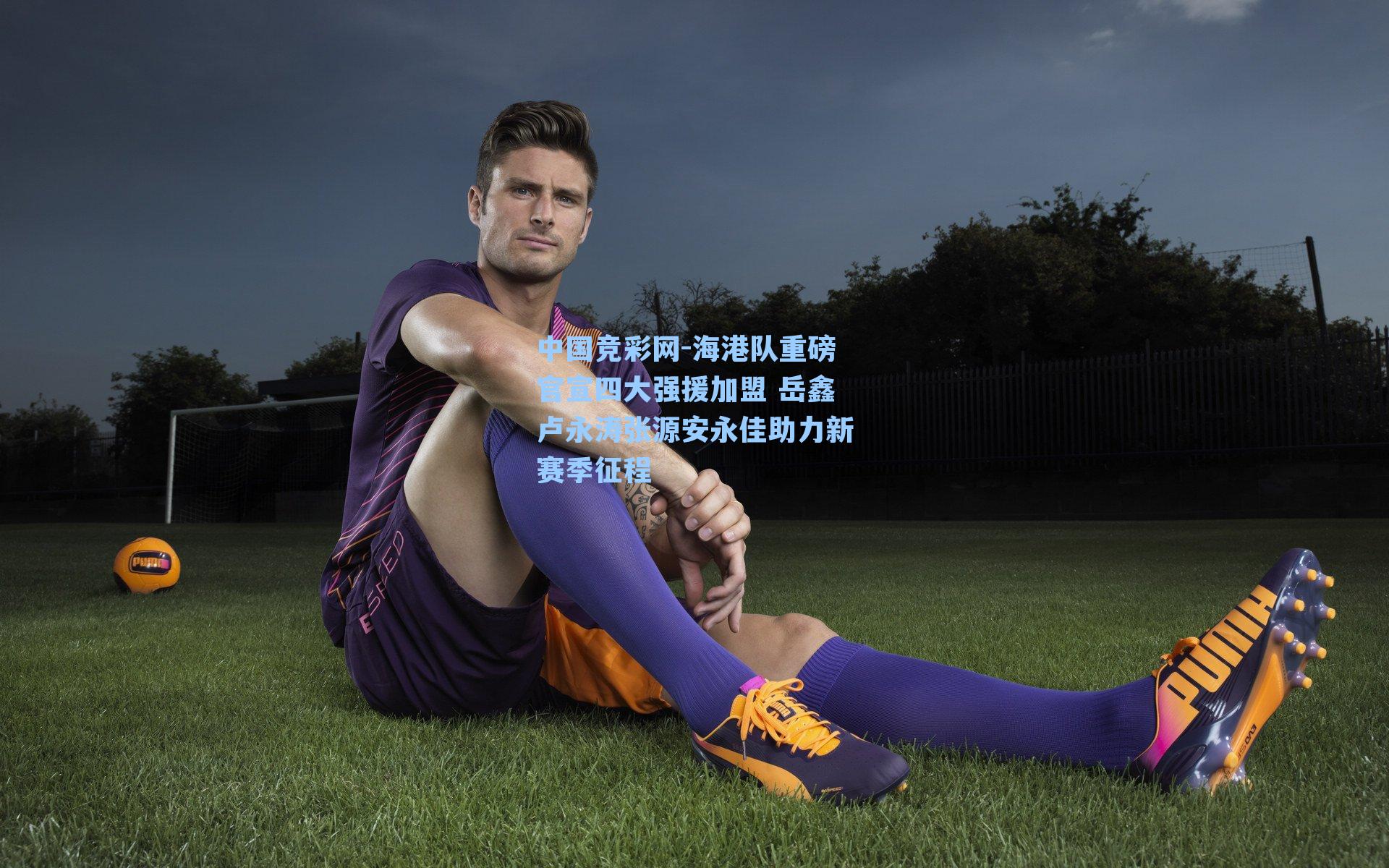 海港队重磅官宣四大强援加盟 岳鑫卢永涛张源安永佳助力新赛季征程