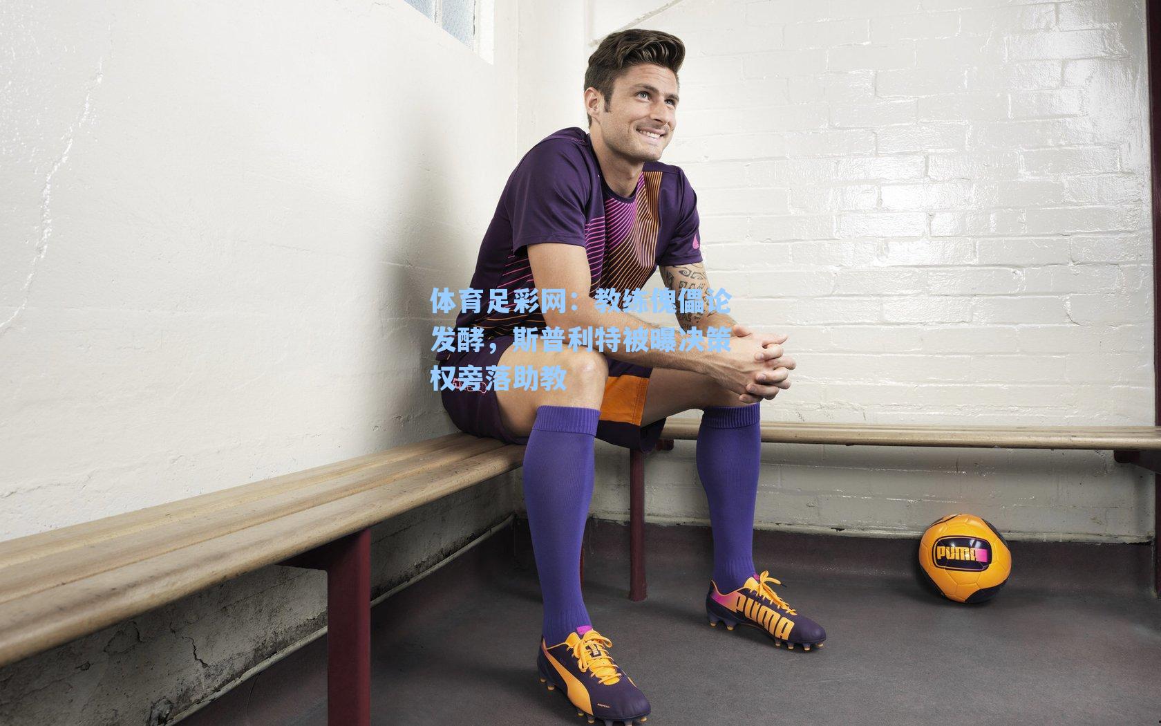 教练傀儡论发酵，斯普利特被曝决策权旁落助教