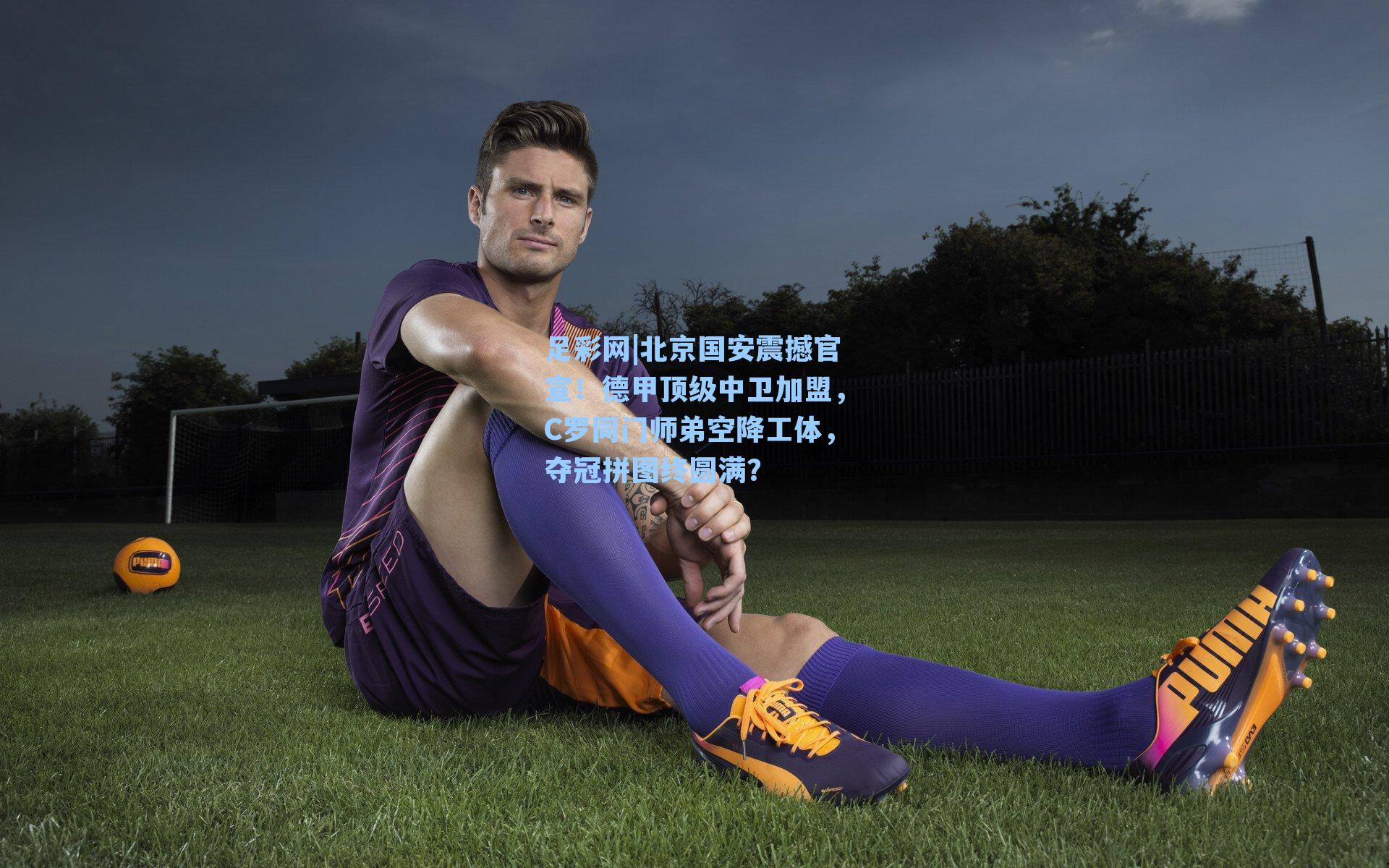 足彩网|北京国安震撼官宣！德甲顶级中卫加盟，C罗同门师弟空降工体，夺冠拼图终圆满？