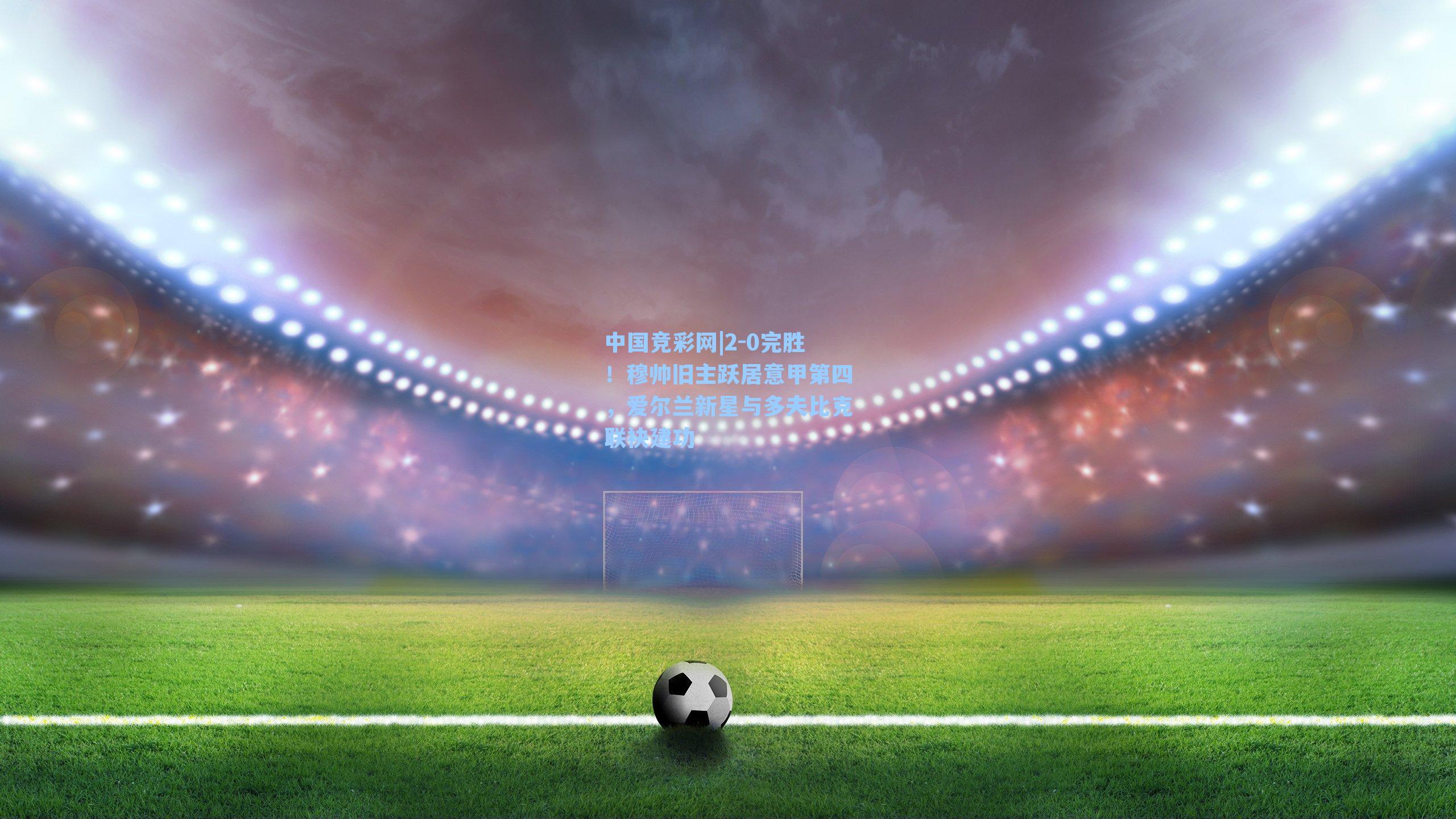 2-0完胜!穆帅旧主跃居意甲第四,爱尔兰新星与多夫比克联袂建功