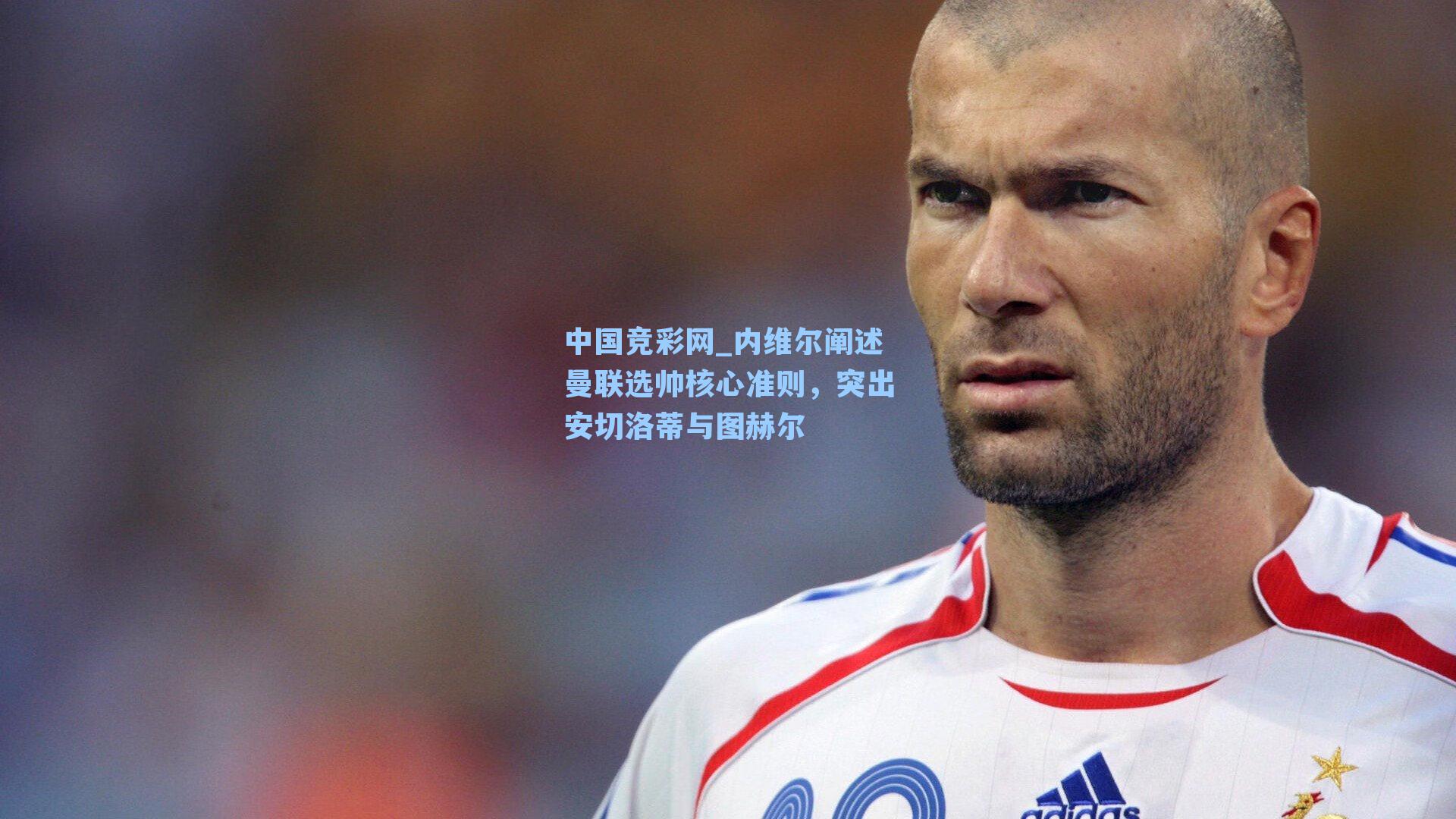 内维尔阐述曼联选帅核心准则，突出安切洛蒂与图赫尔